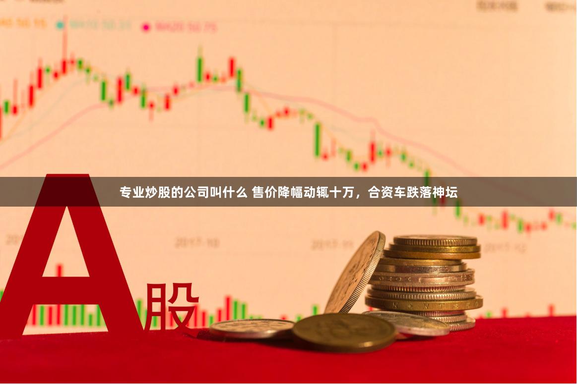 专业炒股的公司叫什么 售价降幅动辄十万，合资车跌落神坛