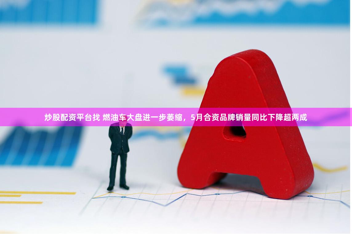 炒股配资平台找 燃油车大盘进一步萎缩，5月合资品牌销量同比下降超两成