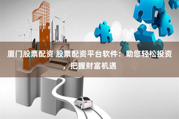 厦门股票配资 股票配资平台软件：助您轻松投资，把握财富机遇