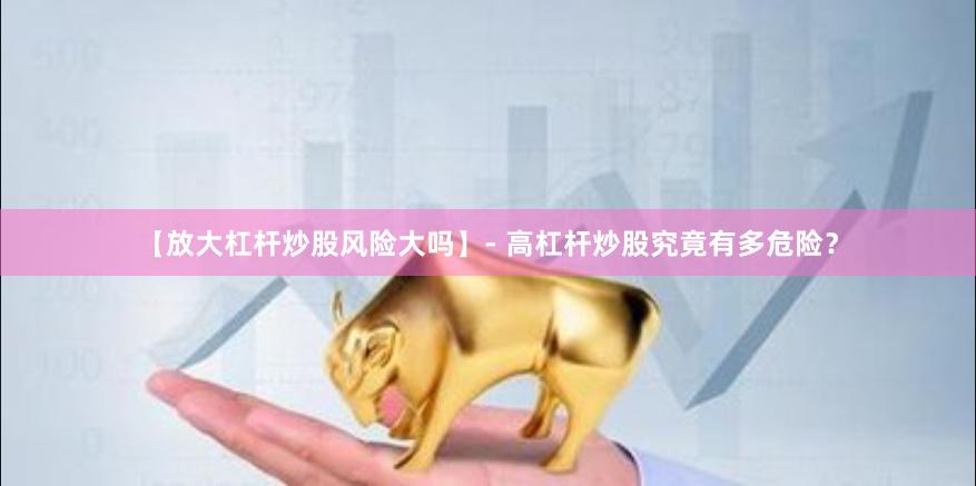 【放大杠杆炒股风险大吗】- 高杠杆炒股究竟有多危险？